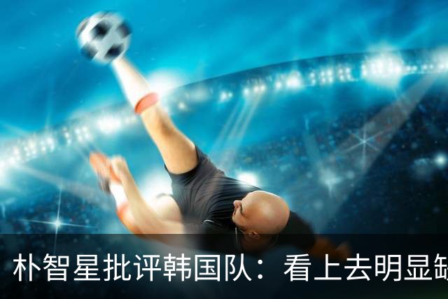 朴智星批评韩国队：看上去明显缺乏配合 球队到底想不想赢球？